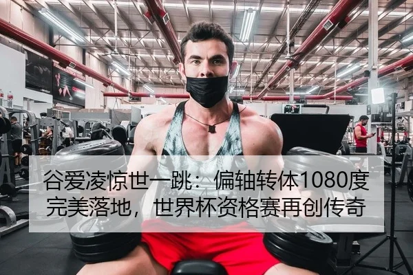 谷爱凌惊世一跳：偏轴转体1080度完美落地，世界杯资格赛再创传奇